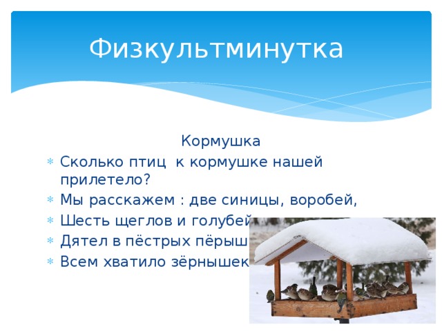 Физкультминутка Кормушка Сколько птиц к кормушке нашей прилетело? Мы расскажем : две синицы, воробей, Шесть щеглов и голубей, Дятел в пёстрых пёрышках. Всем хватило зёрнышек. 