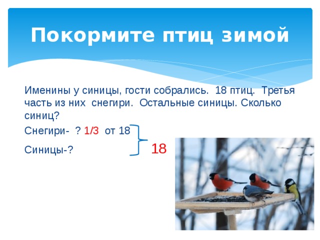 Покормите птиц зимой Именины у синицы, гости собрались. 18 птиц. Третья часть из них снегири. Остальные синицы. Сколько синиц? Снегири- ? 1/3 от 18 Синицы-? 18  