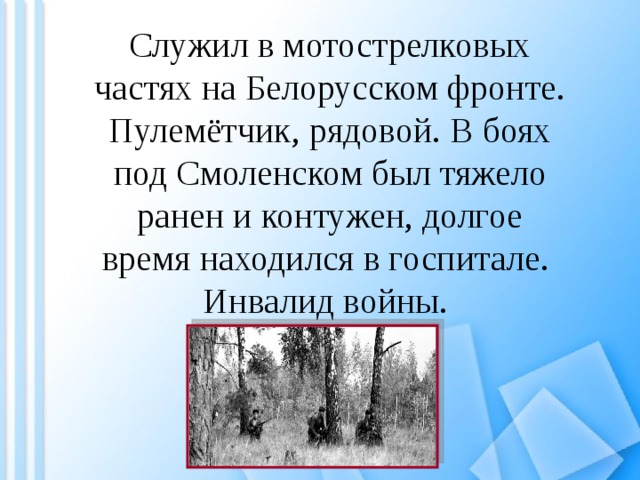 Служил в мотострелковых частях на Белорусском фронте. Пулемётчик, рядовой. В боях под Смоленском был тяжело ранен и контужен, долгое время находился в госпитале. Инвалид войны. 