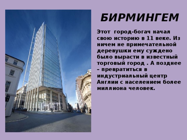 БИРМИНГЕМ Этот город-богач начал свою историю в 11 веке. Из ничем не примечательной деревушки ему суждено было вырасти в известный торговый город . А позднее – превратиться в индустриальный центр Англии с населением более миллиона человек. 