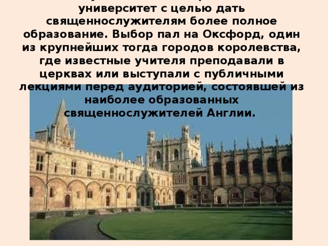  В 1133 году в Англии было решено создать университет с целью дать священнослужителям более полное образование. Выбор пал на Оксфорд, один из крупнейших тогда городов королевства, где известные учителя преподавали в церквах или выступали с публичными лекциями перед аудиторией, состоявшей из наиболее образованных священнослужителей Англии.    