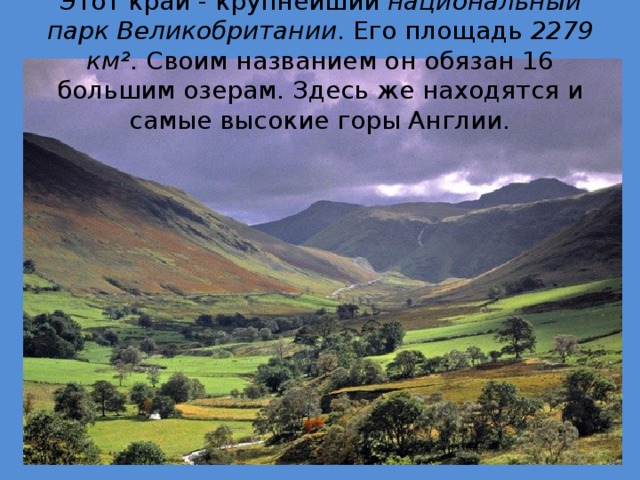 Этот край - крупнейший национальный парк Великобритании . Его площадь 2279 км² . Своим названием он обязан 16 большим озерам. Здесь же находятся и самые высокие горы Англии. 