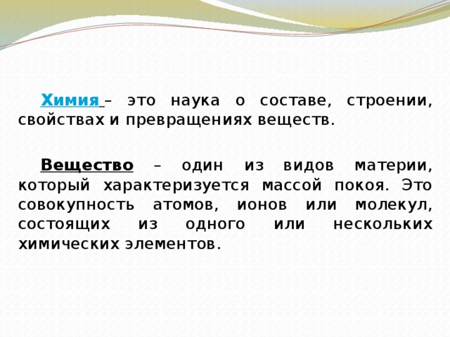   Химия  – это наука о составе, строении, свойствах и превращениях веществ.   Вещество – один из видов материи, который характеризуется массой покоя. Это совокупность атомов, ионов или молекул, состоящих из одного или нескольких химических элементов. 