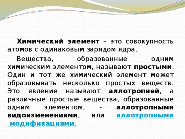   Химический элемент – это совокупность атомов с одинаковым зарядом ядра.   Вещества, образованные одним химическим элементом, называют простыми . Один и тот же химический элемент может образовывать несколько простых веществ. Это явление называют аллотропией , а различные простые вещества, образованные одним элементом, - аллотропными видоизменениями , или аллотропными модификациями . 
