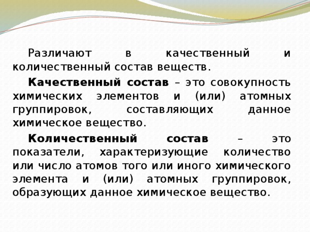   Различают в качественный и количественный состав веществ.   Качественный состав – это совокупность химических элементов и (или) атомных группировок, составляющих данное химическое вещество.   Количественный состав – это показатели, характеризующие количество или число атомов того или иного химического элемента и (или) атомных группировок, образующих данное химическое вещество. 