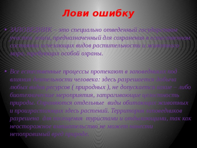 Лови ошибку   ЗАПОВЕДНИК – это специально отведенный государством участок земли, предназначенный для сохранения в естественном состоянии исчезающих видов растительности и животного мира, требующих особой охраны.  Все естественные процессы протекают в заповедниках под влияния деятельности человека: здесь разрешается добыча любых видов ресурсов ( природных ), не допускается какие – либо биотехнические мероприятия, затрагивающие целостность природы. Охраняются отдельные виды обитающих животных и произрастающих здесь растений. Территория заповедников разрешена для посещения туристами и отдыхающими, так как неосторожное вмешательство не может нанести непоправимый вред природе. 