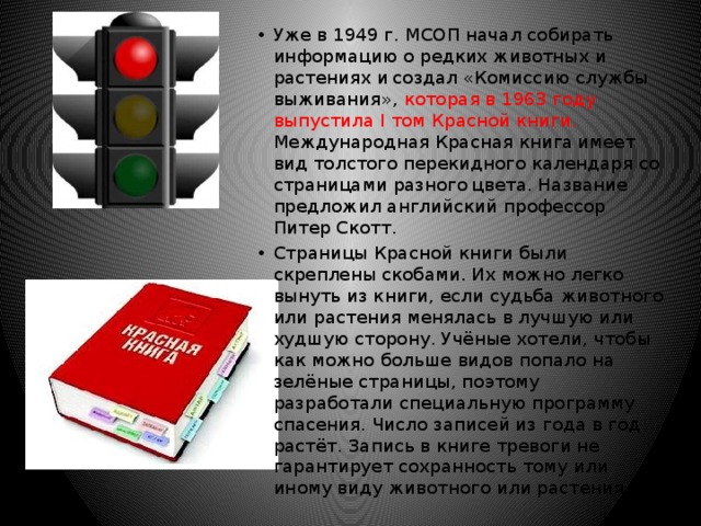 Уже в 1949 г. МСОП начал собирать информацию о редких животных и растениях и  создал «Комиссию службы выживания», которая в 1963 году  выпустила I том Красной книги. Международная Красная книга  имеет вид толстого перекидного календаря со страницами разного  цвета. Название предложил английский профессор Питер Скотт. Страницы Красной книги были скреплены скобами. Их можно легко вынуть из книги, если судьба животного или растения менялась в лучшую или худшую сторону. Учёные хотели, чтобы как можно больше видов попало на зелёные страницы, поэтому разработали специальную программу спасения. Число записей из года в год растёт. Запись в книге тревоги не гарантирует сохранность тому или иному виду животного или растения. 