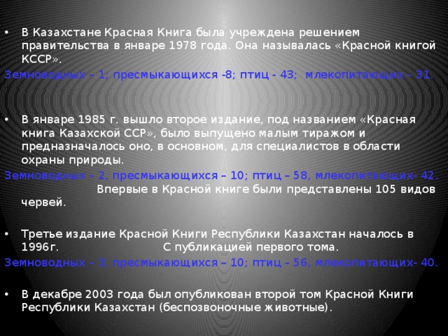 В Казахстане Красная Книга была учреждена решением правительства в январе 1978 года. Она называлась «Красной книгой КССР». Земноводных – 1; пресмыкающихся -8; птиц - 43; млекопитающих – 31.  В январе 1985 г. вышло второе издание, под названием «Красная книга Казахской ССР», было выпущено малым тиражом и предназначалось оно, в основном, для специалистов в области охраны природы. Земноводных – 2, пресмыкающихся – 10; птиц – 58, млекопитающих- 42. Впервые в Красной книге были представлены 105 видов червей. Третье издание Красной Книги Республики Казахстан началось в 1996г. С публикацией первого тома. Земноводных – 3, пресмыкающихся – 10; птиц – 56, млекопитающих- 40. В декабре 2003 года был опубликован второй том Красной Книги Республики Казахстан (беспозвоночные животные). 