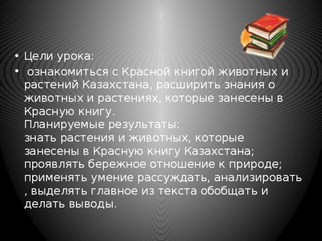 Цели урока:  ознакомиться с Красной книгой животных и растений Казахстана, расширить знания о животных и растениях, которые занесены в Красную книгу.  Планируемые результаты:  знать растения и животных, которые занесены в Красную книгу Казахстана;  проявлять бережное отношение к природе;  применять умение рассуждать, анализировать , выделять главное из текста обобщать и делать выводы. 