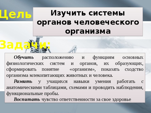Цель: Изучить системы органов человеческого организма Задачи:  Обучить расположению и функциям основных физиологических систем и органов, их образующих, сформировать понятие «организм», показать сходство организма млекопитающих животных и человека.  Развить у учащихся навыки умения работать с анатомическими таблицами, схемами и проводить наблюдения, функциональные пробы.  Воспитать  чувство ответственности за свое здоровье 