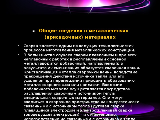 . Общие сведения о металлических (присадочных) материалах Сварка является одним из ведущих технологических процессов изготовления металлических конструкций. В большинстве случаев сварки плавлением и при всех наплавочных работах в расплавляемый основной металл вводится добавочный, наплавляемый; в результате их смешивания образуется сварочная ванна. Кристаллизация металла сварочной ванны вследствие прекращения действия источника тепла или его удаления при перемещении приводит к образованию металла сварного шва или наплавки. Введение добавочного металла осуществляется посредством расплавления сварочным источником тепла специальных сварочных материалов. Они могут вводиться в сварочное пространство как энергетически связанными с источником тепла (дуговая сварка плавящимся электродом и электрошлаковая сварка токоведущим электродом), так и автономно, непосредственно не связанными с источниками тепла (газовая сварка, сварка неплавящимся электродом). 