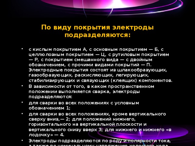 По виду покрытия электроды подразделяются:   с кислым покрытием А, с основным покрытием — Б, с целлюлозным покрытием — Ц, с рутиловым покрытием — Р, с покрытием смешанного вида — с двойным обозначением, с прочими видами покрытий — П. Электродные покрытия состоят из шлакообразующих, газообразующих, раскисляющих, легирующих, стабилизирующих и связующих (клеящих) компонентов. В зависимости от того, в каком пространственном положении выполняется сварка, электроды подразделяются: для сварки во всех положениях с условным обозначением 1; для сварки во всех положениях, кроме вертикального сверху вниз,— 2; для положений нижнего, горизонтального на вертикальной плоскости и вертикального снизу вверх 3; для нижнего и нижнего «в лодочку» — 4. Электроды подразделяются по роду и полярности тока, а также по номинальному напряжению холостого хода источника питания сварочной дуги переменного тока. 