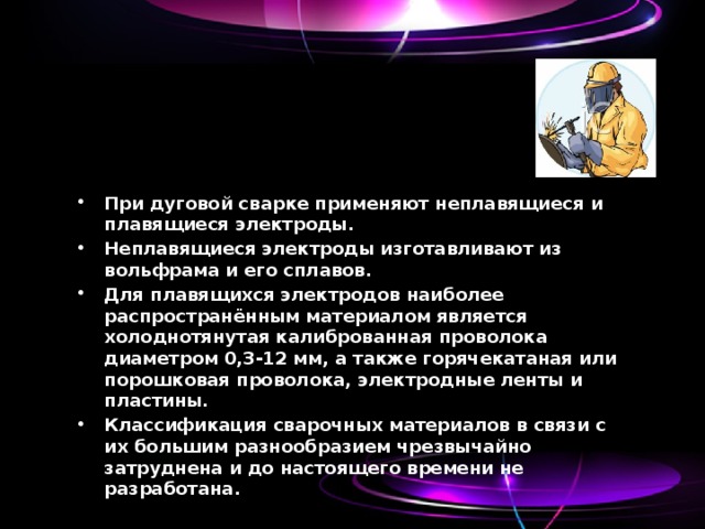 При дуговой сварке применяют неплавящиеся и плавящиеся электроды. Неплавящиеся электроды изготавливают из вольфрама и его сплавов. Для плавящихся электродов наиболее распространённым материалом является холоднотянутая калиброванная проволока диаметром 0,3-12 мм, а также горячекатаная или порошковая проволока, электродные ленты и пластины. Классификация сварочных материалов в связи с их большим разнообразием чрезвычайно затруднена и до настоящего времени не разработана. 