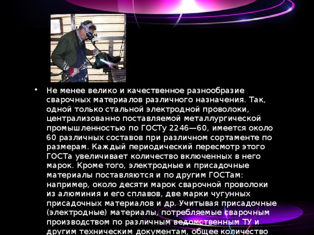 Не менее велико и качественное разнообразие сварочных материалов различного назначения. Так, одной только стальной электродной проволоки, централизованно поставляемой металлургической промышленностью по ГОСТу 2246—60, имеется около 60 различных составов при различном сортаменте по размерам. Каждый периодический пересмотр этого ГОСТа увеличивает количество включенных в него марок. Кроме того, электродные и присадочные материалы поставляются и по другим ГОСТам: например, около десяти марок сварочной проволоки из алюминия и его сплавов, две марки чугунных присадочных материалов и др. Учитывая присадочные (электродные) материалы, потребляемые сварочным производством по различным ведомственным ТУ и другим техническим документам, общее количество таких материалов по маркам превышает 100. 