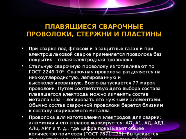 ПЛАВЯЩИЕСЯ СВАРОЧНЫЕ ПРОВОЛОКИ, СТЕРЖНИ И ПЛАСТИНЫ При сварке под флюсом и в защитных газах и при электрошлаковой сварке применяется проволока без покрытия – голая электродная проволока. Стальную сварочную проволоку изготавливают по ГОСТ 2246-70*. Сварочная проволока разделяется на низкоуглеродистую, легированную и высоколегированную. Всего выпускается 77 марок проволоки. Путем соответствующего выбора состава плавящегося электрода можно изменять состав металла шва – легировать его нужными элементами. Обычно состав сварочной проволоки берется близким к составу свариваемого металла. Проволока для изготовления электродов для сварки: алюминия и его сплавов маркируется: АО, А1, АД, АД1. АЛц, АМг и т. д., где цифра показывает общее количество примесей (ГОСТ 7871—75). Выпускается также стальная, наплавочная проволока по ГОСТ 10543—82. 