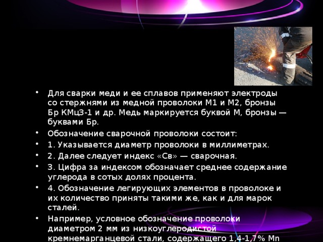 Для сварки меди и ее сплавов применяют электроды со стержнями из медной проволоки M1 и М2, бронзы Бр КМцЗ-1 и др. Медь маркируется буквой М, бронзы — буквами Бр. Обозначение сварочной проволоки состоит: 1. Указывается диаметр проволоки в миллиметрах. 2. Далее следует индекс «Св» — сварочная. 3. Цифра за индексом обозначает среднее содержание углерода в сотых долях процента. 4. Обозначение легирующих элементов в проволоке и их количество приняты такими же, как и для марок сталей. Например, условное обозначение проволоки диаметром 2 мм из низкоуглеродистой кремнемарганцевой стали, содержащего 1,4-1,7% Mn и 0,60-0,85% Si- 2Св-08ГС. 