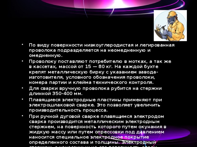 По виду поверхности низкоуглеродистая и легированная проволока подразделяется на неомедненную и омедненную. Проволоку поставляют потребителю в мотках, а так же в кассетах, массой от 15 — 80 кг. На каждой бухте крепят металлическую бирку с указанием завода-изготовителя, условного обозначения проволоки, номера партии и клейма технического контроля. Для сварки вручную проволока рубится на стержни длинной 350-400 мм. Плавящиеся электродные пластины применяют при электрошлаковой сварке. Это позволяет увеличить производительность процесса. При ручной дуговой сварке плавящимся электродом сварка производится металлическим электродным стержнем, на поверхность которого путем окунания в жидкую массу или путем опрессовки под давлением наносится специальное электродное покрытие определенного состава и толщины. Электродный стержень с нанесенным на его поверхность слоем покрытия называют электродом. 
