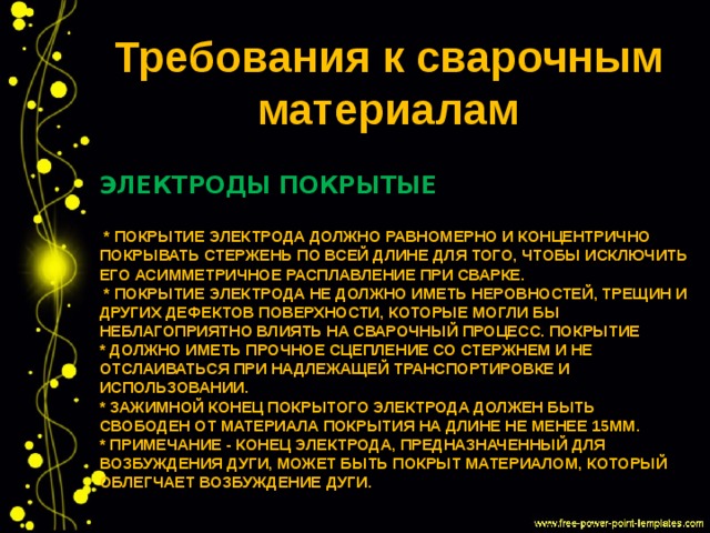 Требования к сварочным материалам Электроды покрытые   * Покрытие электрода должно равномерно и концентрично покрывать стержень по всей длине для того, чтобы исключить его асимметричное расплавление при сварке.  * Покрытие электрода не должно иметь неровностей, трещин и других дефектов поверхности, которые могли бы неблагоприятно влиять на сварочный процесс. Покрытие  * должно иметь прочное сцепление со стержнем и не отслаиваться при надлежащей транспортировке и использовании.  * Зажимной конец покрытого электрода должен быть свободен от материала покрытия на длине не менее 15мм.  * Примечание - Конец электрода, предназначенный для возбуждения дуги, может быть покрыт материалом, который облегчает возбуждение дуги.   