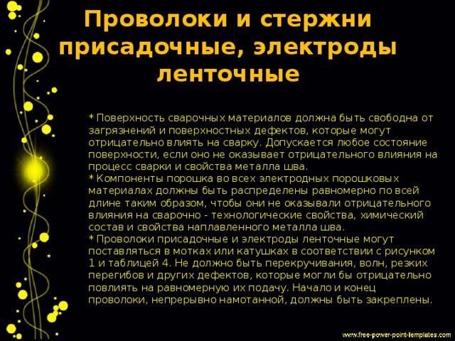 Проволоки и стержни присадочные, электроды ленточные * Поверхность сварочных материалов должна быть свободна от загрязнений и поверхностных дефектов, которые могут отрицательно влиять на сварку. Допускается любое состояние поверхности, если оно не оказывает отрицательного влияния на процесс сварки и свойства металла шва.  * Компоненты порошка во всех электродных порошковых материалах должны быть распределены равномерно по всей длине таким образом, чтобы они не оказывали отрицательного влияния на сварочно - технологические свойства, химический состав и свойства наплавленного металла шва.  * Проволоки присадочные и электроды ленточные могут поставляться в мотках или катушках в соответствии с рисунком 1 и таблицей 4. Не должно быть перекручивания, волн, резких перегибов и других дефектов, которые могли бы отрицательно повлиять на равномерную их подачу. Начало и конец проволоки, непрерывно намотанной, должны быть закреплены. 