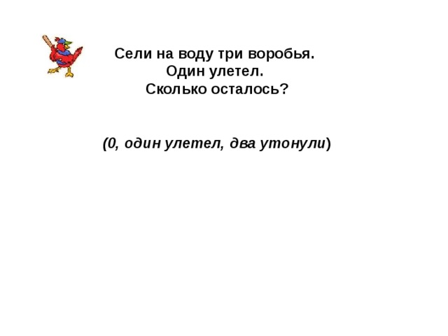 Сели на воду три воробья. Один улетел. Сколько осталось?   (0, один улетел, два утонули ) 