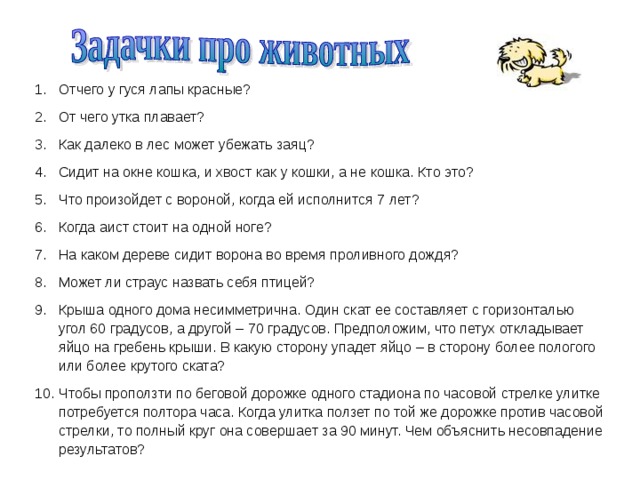 Отчего у гуся лапы красные? От чего утка плавает? Как далеко в лес может убежать заяц? Сидит на окне кошка, и хвост как у кошки, а не кошка. Кто это? Что произойдет с вороной, когда ей исполнится 7 лет? Когда аист стоит на одной ноге? На каком дереве сидит ворона во время проливного дождя? Может ли страус назвать себя птицей? Крыша одного дома несимметрична. Один скат ее составляет с горизонталью угол 60 градусов, а другой – 70 градусов. Предположим, что петух откладывает яйцо на гребень крыши. В какую сторону упадет яйцо – в сторону более пологого или более крутого ската? Чтобы проползти по беговой дорожке одного стадиона по часовой стрелке улитке потребуется полтора часа. Когда улитка ползет по той же дорожке против часовой стрелки, то полный круг она совершает за 90 минут. Чем объяснить несовпадение результатов? 