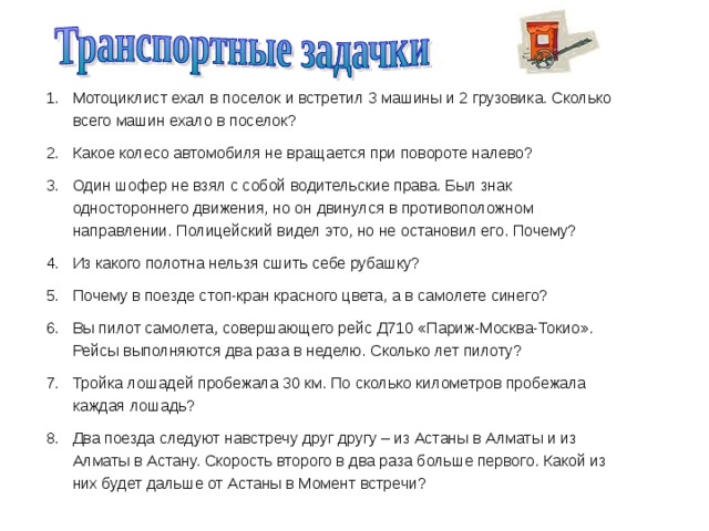Мотоциклист ехал в поселок и встретил 3 машины и 2 грузовика. Сколько всего машин ехало в поселок? Какое колесо автомобиля не вращается при повороте налево? Один шофер не взял с собой водительские права. Был знак одностороннего движения, но он двинулся в противоположном направлении. Полицейский видел это, но не остановил его. Почему? Из какого полотна нельзя сшить себе рубашку? Почему в поезде стоп-кран красного цвета, а в самолете синего? Вы пилот самолета, совершающего рейс Д710 «Париж-Москва-Токио». Рейсы выполняются два раза в неделю. Сколько лет пилоту? Тройка лошадей пробежала 30 км. По сколько километров пробежала каждая лошадь? Два поезда следуют навстречу друг другу – из Астаны в Алматы и из Алматы в Астану. Скорость второго в два раза больше первого. Какой из них будет дальше от Астаны в Момент встречи? 