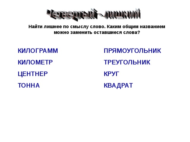 Найти лишнее по смыслу слово. Каким общим названием можно заменить оставшиеся слова? КИЛОГРАММ КИЛОМЕТР ЦЕНТНЕР ТОННА ПРЯМОУГОЛЬНИК ТРЕУГОЛЬНИК КРУГ КВАДРАТ 