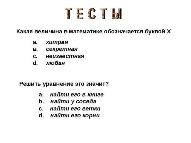   Какая величина в математике обозначается буквой  Х    а.  хитрая         в.  секретная        с.  неизвестная        d .  любая  Решить уравнение это значит?   a. найти его в книге  b. найти у соседа       c. найти его ветки      d. найти его корни 