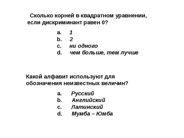   Сколько корней в квадратном уравнении, если дискриминант равен 0 ?   a.  1    b. 2  c. ни одного  d. чем больше, тем лучше Какой алфавит используют для обозначения неизвестных величин?   a. Русский  b. Английский  с. Латинский  d . Мумба – Юмба       