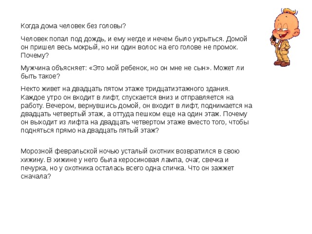 Когда дома человек без головы? Человек попал под дождь, и ему негде и нечем было укрыться. Домой он пришел весь мокрый, но ни один волос на его голове не промок. Почему? Мужчина объясняет: «Это мой ребенок, но он мне не сын». Может ли быть такое? Некто живет на двадцать пятом этаже тридцатиэтажного здания. Каждое утро он входит в лифт, спускается вниз и отправляется на работу. Вечером, вернувшись домой, он входит в лифт, поднимается на двадцать четвертый этаж, а оттуда пешком еще на один этаж. Почему он выходит из лифта на двадцать четвертом этаже вместо того, чтобы подняться прямо на двадцать пятый этаж? Морозной февральской ночью усталый охотник возвратился в свою хижину. В хижине у него была керосиновая лампа, очаг, свечка и печурка, но у охотника осталась всего одна спичка. Что он зажжет сначала? 