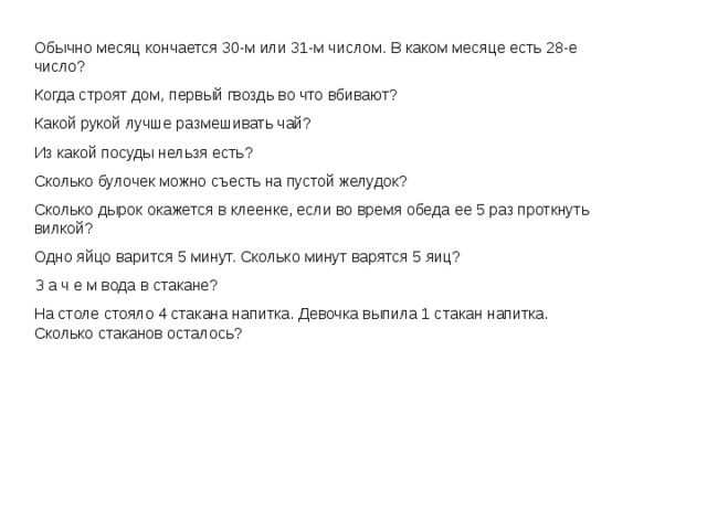 Обычно месяц кончается 30-м или 31-м числом. В каком месяце есть 28-е число? Когда строят дом, первый гвоздь во что вбивают? Какой рукой лучше размешивать чай? Из какой посуды нельзя есть? Сколько булочек можно съесть на пустой желудок? Сколько дырок окажется в клеенке, если во время обеда ее 5 раз проткнуть вилкой? Одно яйцо варится 5 минут. Сколько минут варятся 5 яиц? З а ч е м вода в стакане? На столе стояло 4 стакана напитка. Девочка выпила 1 стакан напитка. Сколько стаканов осталось? 