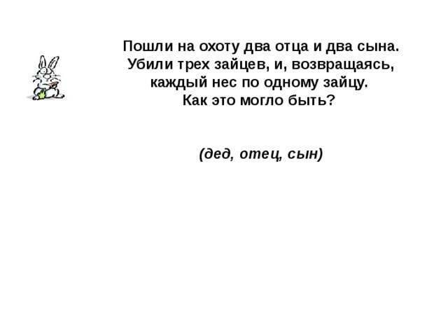 Пошли на охоту два отца и два сына. Убили трех зайцев, и, возвращаясь, каждый нес по одному зайцу. Как это могло быть?   (дед, отец, сын) 