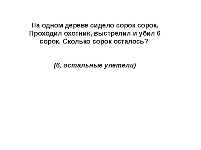 На одном дереве сидело сорок сорок. Проходил охотник, выстрелил и убил 6 сорок. Сколько сорок осталось?   (6, остальные улетели)   