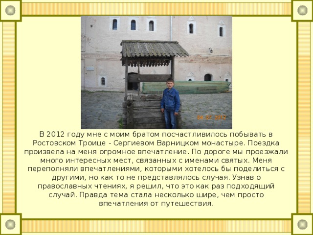 В 2012 году мне с моим братом посчастливилось побывать в Ростовском Троице - Сергиевом Варницком монастыре. Поездка произвела на меня огромное впечатление. По дороге мы проезжали много интересных мест, связанных с именами святых. Меня переполняли впечатлениями, которыми хотелось бы поделиться с другими, но как то не представлялось случая. Узнав о православных чтениях, я решил, что это как раз подходящий случай. Правда тема стала несколько шире, чем просто впечатления от путешествия. 
