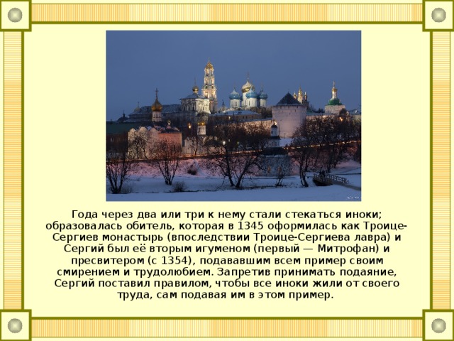 Года через два или три к нему стали стекаться иноки; образовалась обитель, которая в 1345 оформилась как Троице-Сергиев монастырь (впоследствии Троице-Сергиева лавра) и Сергий был её вторым игуменом (первый — Митрофан) и пресвитером (с 1354), подававшим всем пример своим смирением и трудолюбием. Запретив принимать подаяние, Сергий поставил правилом, чтобы все иноки жили от своего труда, сам подавая им в этом пример. 