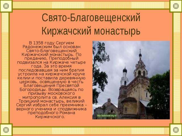 Свято-Благовещенский Киржачский монастырь В 1358 году Сергием Радонежским был основан Свято-Благовещенский Киржачский монастырь. По преданию, Преподобный подвизался на Киржаче четыре года. За это время последовавшая за ним братия устроила на киржачской круче келии и поставила деревянную церковь, освященную в честь Благовещения Пресвятой Богородицы. Возвращаясь по призыву московского митрополита св. Алексия в Троицкий монастырь, великий Сергий избрал себе преемника – верного ученика и сподвижника преподобного Романа Киржачского.  