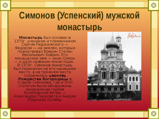 Симонов (Успенский) мужской монастырь Монастырь  был основан в 1370г. учеником и племянником Сергия Радонежского — Федором — на землях, которые пожертвовал боярин Степан Васильевич Ховрин. Его монашеское имя — инок Симон — и дало название монастырю.   В 1379г. Симонов монастырь был перенесен на его нынешнее место, а на прежнем месте сохранилась  церковь Рождества Богородицы  в Старом Симонове, где в XVIII столетии были обнаружены захоронения героев Куликовской битвы — Александра Пересвета и Андрея (Родиона) Ослябы 