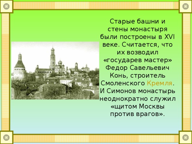 Старые башни и стены монастыря были построены в XVI веке. Считается, что их возводил «государев мастер» Федор Савельевич Конь, строитель Смоленского  Кремля . И Симонов монастырь неоднократно служил «щитом Москвы против врагов». 