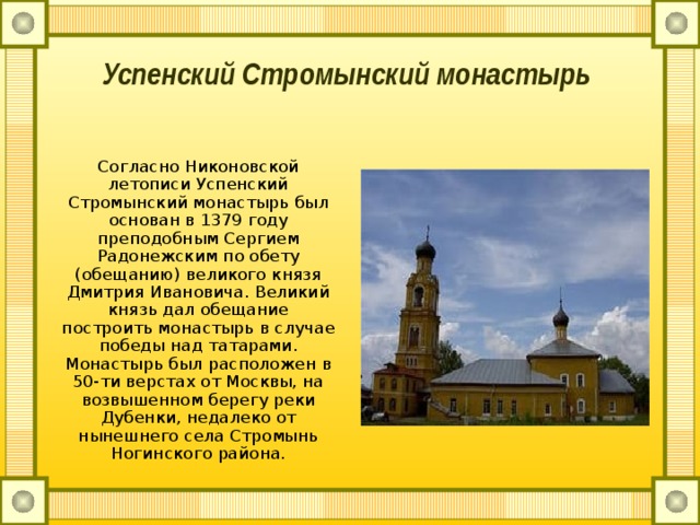 Успенский Стромынский монастырь     Согласно Никоновской летописи Успенский Стромынский монастырь был основан в 1379 году преподобным Сергием Радонежским по обету (обещанию) великого князя Дмитрия Ивановича. Великий князь дал обещание построить монастырь в случае победы над татарами. Монастырь был расположен в 50-ти верстах от Москвы, на возвышенном берегу реки Дубенки, недалеко от нынешнего села Стромынь Ногинского района. 