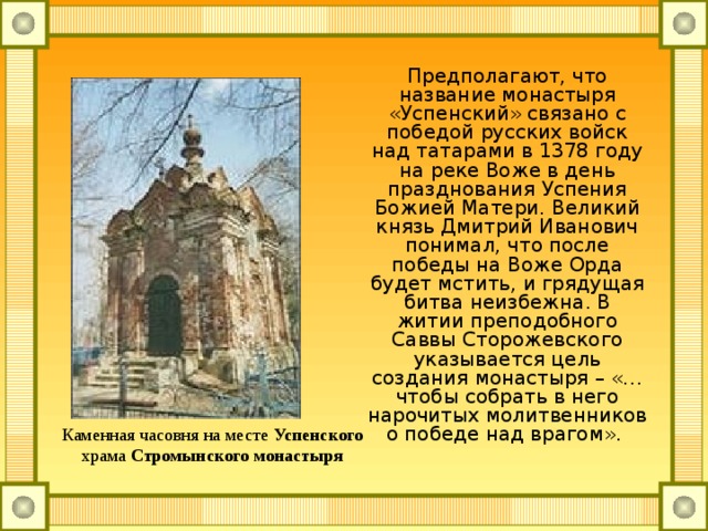 Предполагают, что название монастыря «Успенский» связано с победой русских войск над татарами в 1378 году на реке Воже в день празднования Успения Божией Матери. Великий князь Дмитрий Иванович понимал, что после победы на Воже Орда будет мстить, и грядущая битва неизбежна. В житии преподобного Саввы Сторожевского указывается цель создания монастыря – «… чтобы собрать в него нарочитых молитвенников о победе над врагом». Каменная часовня на месте  Успенского храма  Стромынского монастыря  