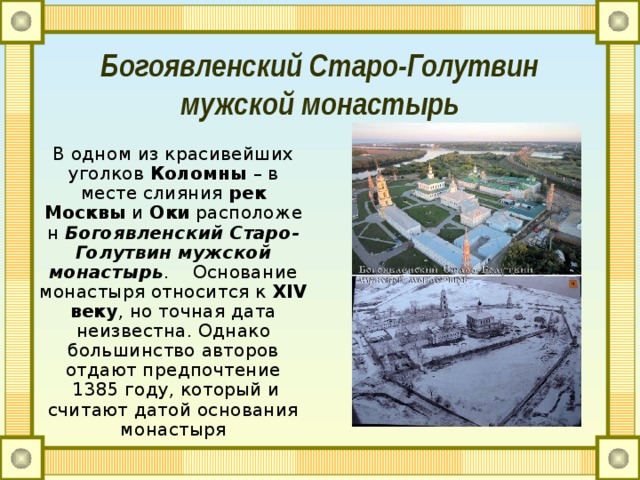 Богоявленский Старо-Голутвин мужской монастырь В одном из красивейших уголков  Коломны  – в месте слияния  рек Москвы  и  Оки  расположен  Богоявленский Старо-Голутвин мужской монастырь .    Основание монастыря относится к  XIV веку , но точная дата неизвестна. Однако большинство авторов отдают предпочтение  1385 году, который и считают датой основания монастыря 