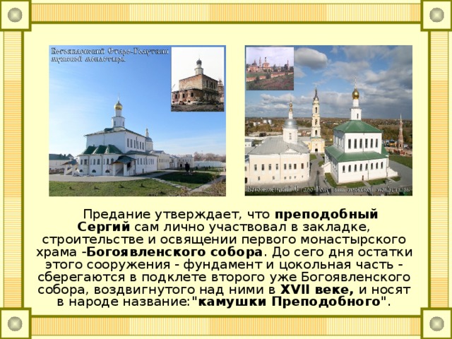     Предание утверждает, что преподобный Сергий  сам лично участвовал в закладке, строительстве и освящении первого монастырского храма - Богоявленского собора . До сего дня остатки этого сооружения - фундамент и цокольная часть - сберегаются в подклете второго уже Богоявленского собора, воздвигнутого над ними в  XVII веке,  и носят в народе название: 