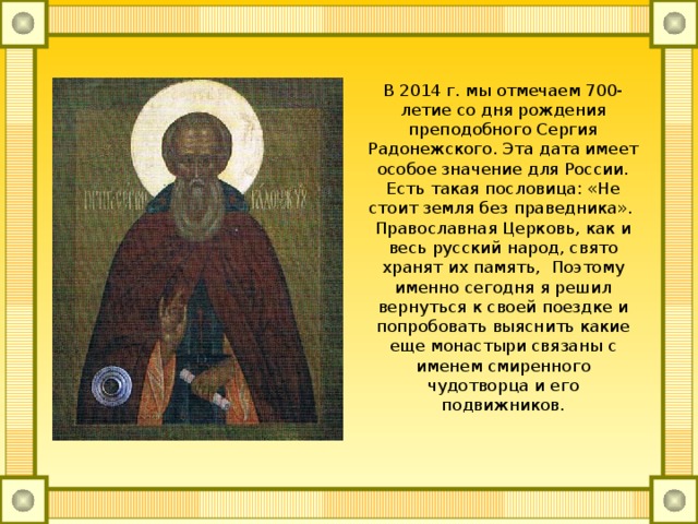 В 2014 г. мы отмечаем 700-летие со дня рождения преподобного Сергия Радонежского. Эта дата имеет особое значение для России. Есть такая пословица: «Не стоит земля без праведника».  Православная Церковь, как и весь русский народ, свято хранят их память, Поэтому именно сегодня я решил вернуться к своей поездке и попробовать выяснить какие еще монастыри связаны с именем смиренного чудотворца и его подвижников. 