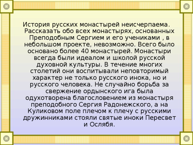 История русских монастырей неисчерпаема. Рассказать обо всех монастырях, основанных Преподобным Сергием и его учениками , в небольшом проекте, невозможно. Всего было основано более 40 монастырей. Монастыри всегда были идеалом и школой русской духовной культуры. В течение многих столетий они воспитывали неповторимый характер не только русского инока, но и русского человека. Не случайно борьба за свержение ордынского ига была одухотворена благословением из монастыря преподобного Сергия Радонежского, а на Куликовом поле плечом к плечу с русскими дружинниками стояли святые иноки Пересвет и Ослябя. 