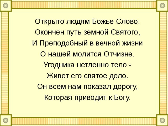Открыто людям Божье Слово. Окончен путь земной Святого, И Преподобный в вечной жизни О нашей молится Отчизне. Угодника нетленно тело - Живет его святое дело. Он всем нам показал дорогу, Которая приводит к Богу. 