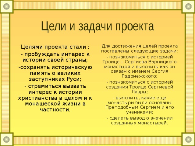 Цели и задачи проекта Целями проекта стали : - пробуждать интерес к истории своей страны; -сохранять историческую память о великих заступниках Руси; - стремиться вызвать интерес к истории христианства в целом и к монашеской жизни в частности. Для достижения целей проекта поставлены следующие задачи: - познакомиться с историей Троице – Сергиева Варницкого монастыря и выяснить как он связан с именем Сергия Радонежского; - познакомиться с историей создания Троице Сергиевой Лавры; - выяснить, какие еще монастыри были основаны Преподобным Сергием и его учениками; - сделать вывод о значении созданных монастырей. 