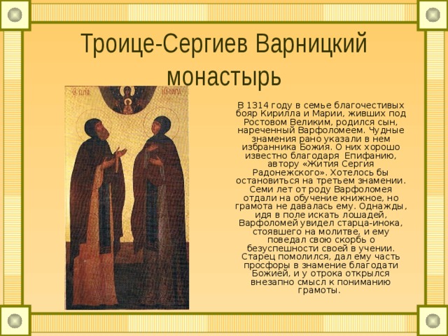 Троице-Сергиев Варницкий монастырь В 1314 году в семье благочестивых бояр Кирилла и Марии, живших под Ростовом Великим, родился сын, нареченный Варфоломеем. Чудные знамения рано указали в нем избранника Божия. О них хорошо известно благодаря Епифанию, автору «Жития Сергия Радонежского». Хотелось бы остановиться на третьем знамении. Семи лет от роду Варфоломея отдали на обучение книжное, но грамота не давалась ему. Однажды, идя в поле искать лошадей, Варфоломей увидел старца-инока, стоявшего на молитве, и ему поведал свою скорбь о безуспешности своей в учении. Старец помолился, дал ему часть просфоры в знамение благодати Божией, и у отрока открылся внезапно смысл к пониманию грамоты. 