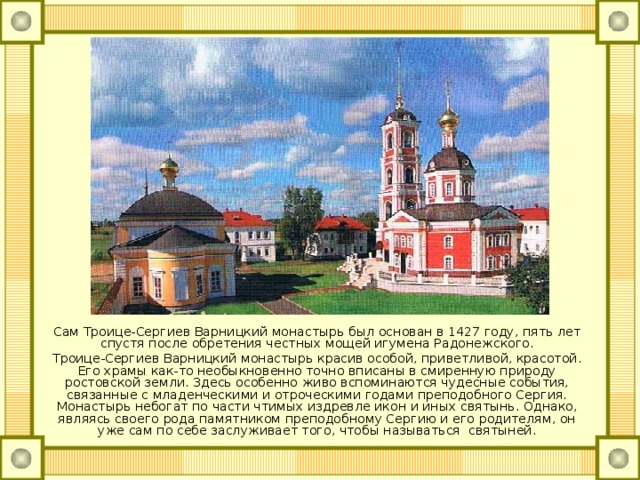 Сам Троице-Сергиев Варницкий монастырь был основан в 1427 году, пять лет спустя после обретения честных мощей игумена Радонежского. Троице-Сергиев Варницкий монастырь красив особой, приветливой, красотой. Его храмы как-то необыкновенно точно вписаны в смиренную природу ростовской земли. Здесь особенно живо вспоминаются чудесные события, связанные с младенческими и отроческими годами преподобного Сергия. Монастырь небогат по части чтимых издревле икон и иных святынь. Однако, являясь своего рода памятником преподобному Сергию и его родителям, он уже сам по себе заслуживает того, чтобы называться святыней. 
