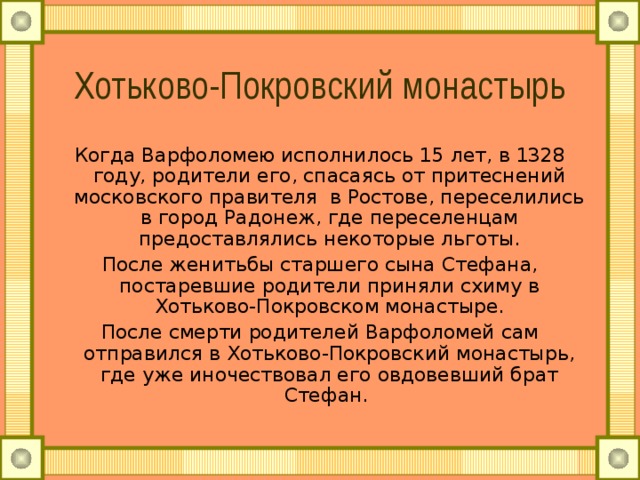 Хотьково-Покровский монастырь Когда Варфоломею исполнилось 15 лет, в 1328 году, родители его, спасаясь от притеснений московского правителя в Ростове, переселились в город Радонеж, где переселенцам предоставлялись некоторые льготы. После женитьбы старшего сына Стефана, постаревшие родители приняли схиму в Хотьково-Покровском монастыре. После смерти родителей Варфоломей сам отправился в Хотьково-Покровский монастырь, где уже иночествовал его овдовевший брат Стефан. 