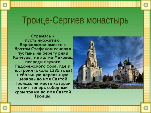 Троице-Сергиев монастырь Стремясь к пустынножитию, Варфоломей вместе с братом Стефаном  основал пустынь на берегу реки Кончуры, на холме Маковец посреди глухого Радонежского бора, где и построил (около 1335 года) небольшую деревянную церковь во имя Святой Троицы, на месте которой стоит теперь соборный храм также во имя Святой Троицы. 